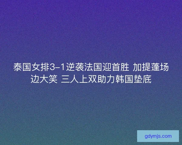 泰国女排3-1逆袭法国迎首胜 加提蓬场边大笑 三人上双助力韩国垫底