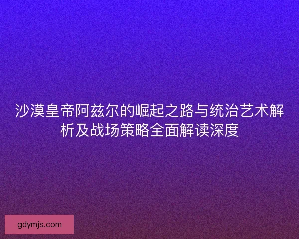 沙漠皇帝阿兹尔的崛起之路与统治艺术解析及战场策略全面解读深度