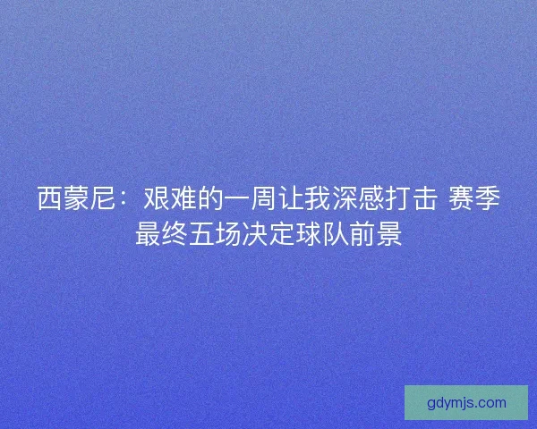 西蒙尼：艰难的一周让我深感打击 赛季最终五场决定球队前景