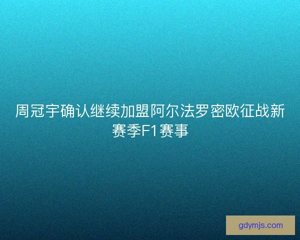 周冠宇确认继续加盟阿尔法罗密欧征战新赛季F1赛事