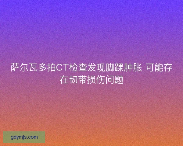 萨尔瓦多拍CT检查发现脚踝肿胀 可能存在韧带损伤问题