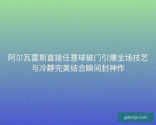 阿尔瓦雷斯直接任意球破门引爆全场技艺与冷静完美结合瞬间封神作