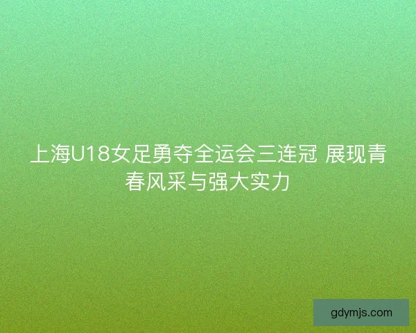 上海U18女足勇夺全运会三连冠 展现青春风采与强大实力