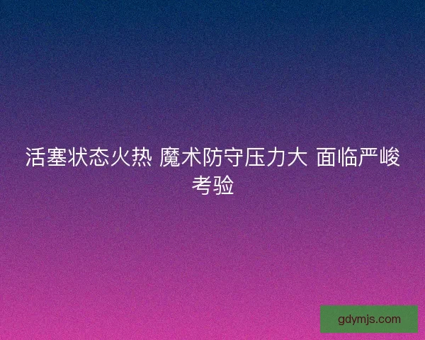 活塞状态火热 魔术防守压力大 面临严峻考验