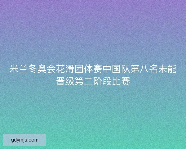 米兰冬奥会花滑团体赛中国队第八名未能晋级第二阶段比赛