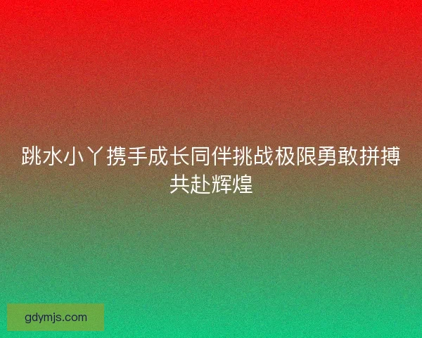 跳水小丫携手成长同伴挑战极限勇敢拼搏共赴辉煌