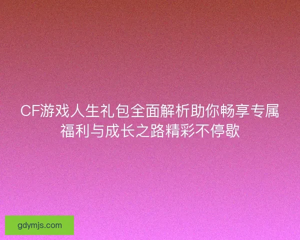 CF游戏人生礼包全面解析助你畅享专属福利与成长之路精彩不停歇