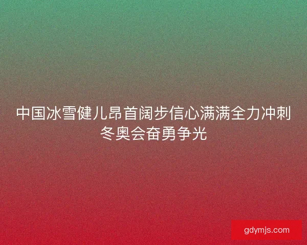 中国冰雪健儿昂首阔步信心满满全力冲刺冬奥会奋勇争光