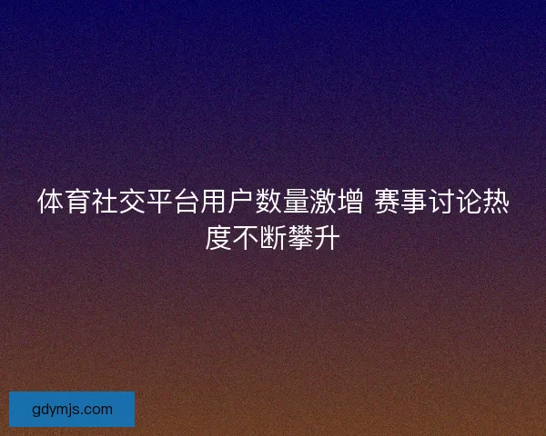 体育社交平台用户数量激增 赛事讨论热度不断攀升