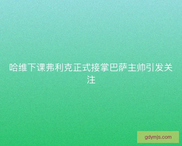 哈维下课弗利克正式接掌巴萨主帅引发关注