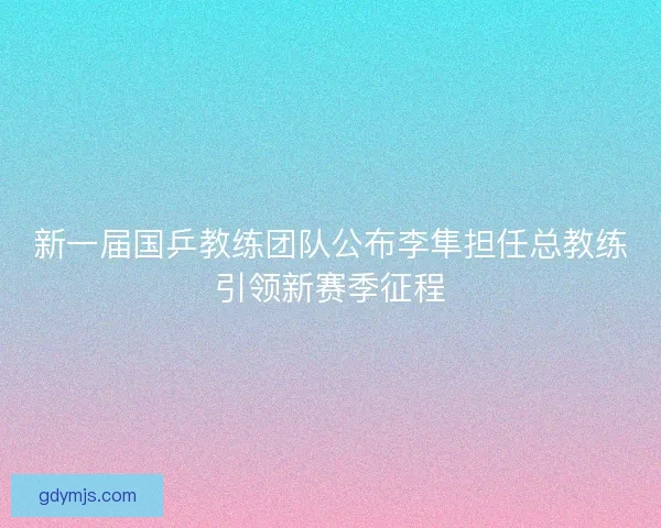 新一届国乒教练团队公布李隼担任总教练引领新赛季征程
