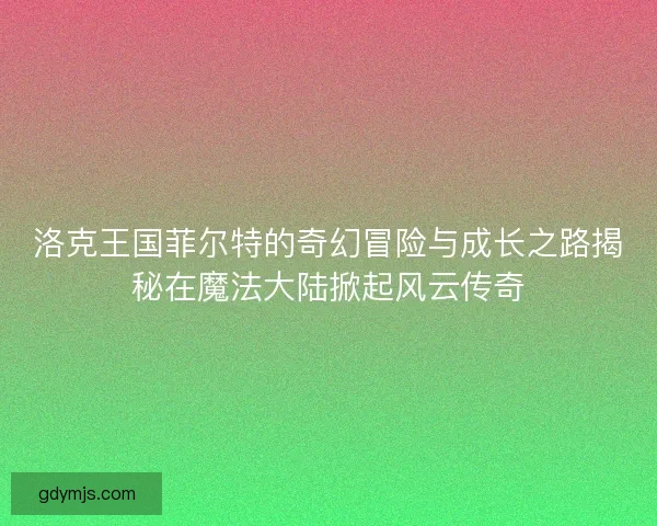 洛克王国菲尔特的奇幻冒险与成长之路揭秘在魔法大陆掀起风云传奇