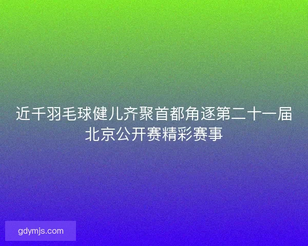 近千羽毛球健儿齐聚首都角逐第二十一届北京公开赛精彩赛事