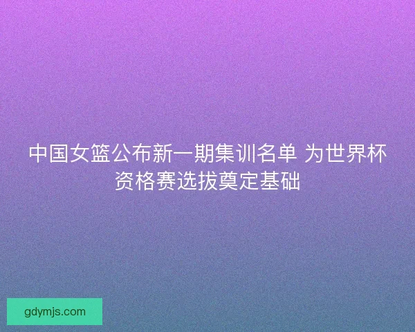 中国女篮公布新一期集训名单 为世界杯资格赛选拔奠定基础