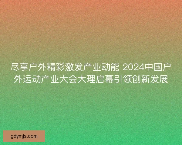 尽享户外精彩激发产业动能 2024中国户外运动产业大会大理启幕引领创新发展