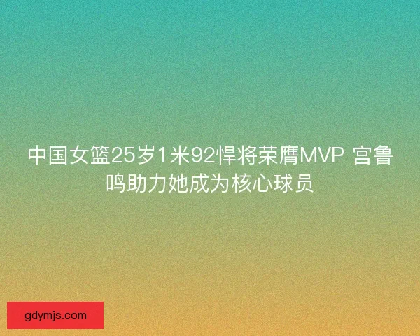 中国女篮25岁1米92悍将荣膺MVP 宫鲁鸣助力她成为核心球员