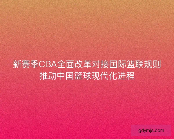 新赛季CBA全面改革对接国际篮联规则推动中国篮球现代化进程