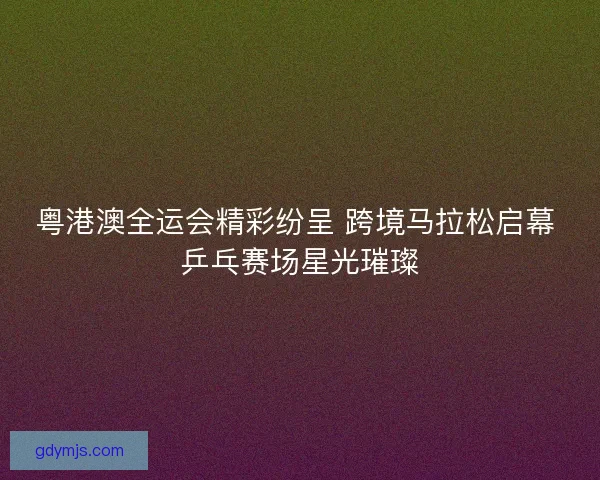 粤港澳全运会精彩纷呈 跨境马拉松启幕 乒乓赛场星光璀璨