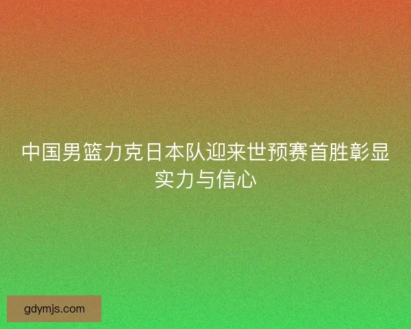 中国男篮力克日本队迎来世预赛首胜彰显实力与信心