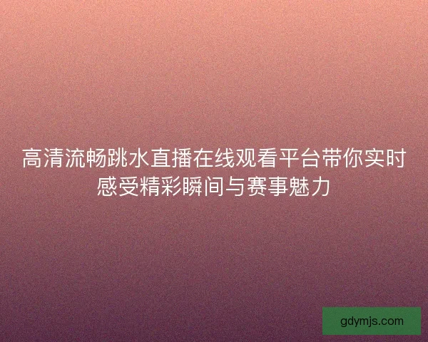 高清流畅跳水直播在线观看平台带你实时感受精彩瞬间与赛事魅力