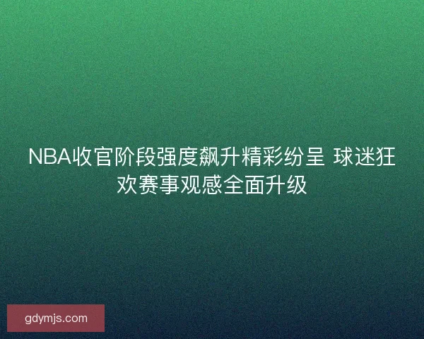 NBA收官阶段强度飙升精彩纷呈 球迷狂欢赛事观感全面升级